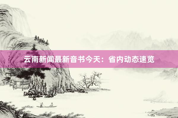 云南新闻最新音书今天：省内动态速览