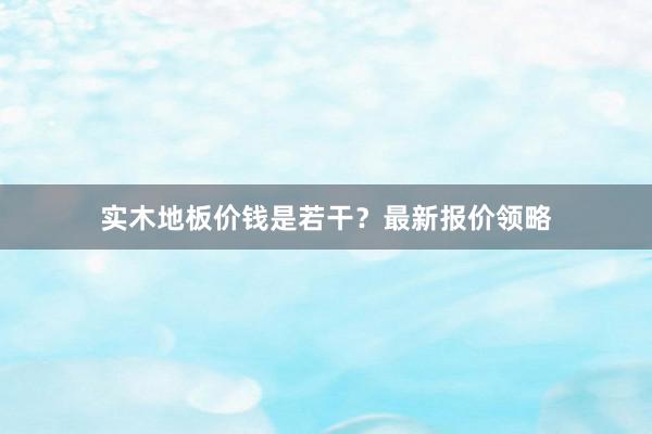 实木地板价钱是若干？最新报价领略