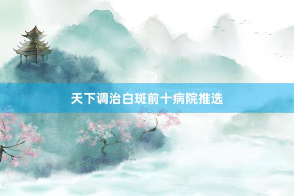 天下调治白斑前十病院推选