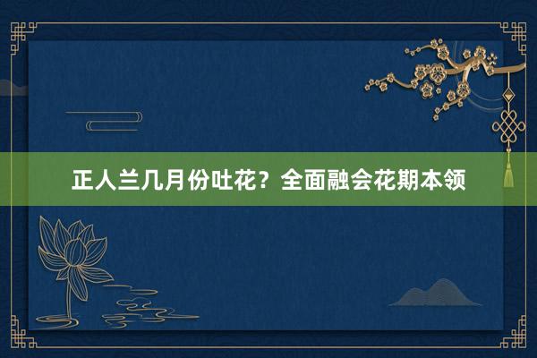 正人兰几月份吐花？全面融会花期本领