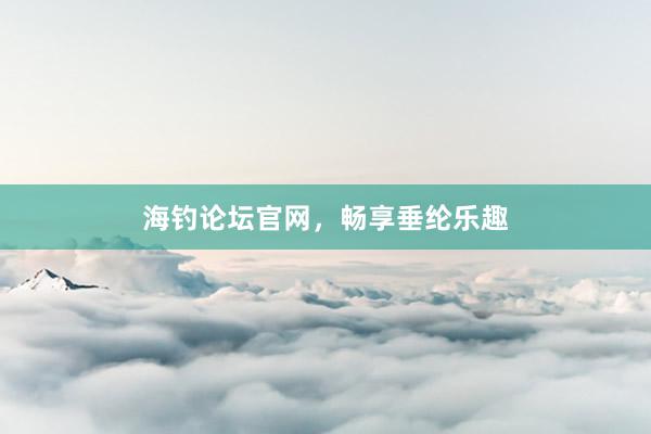 海钓论坛官网，畅享垂纶乐趣